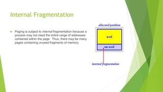Internal Fragmentation
 Paging is subject to internal fragmentation because a
process may not need the entire range of addresses
contained within the page. Thus, there may be many
pages containing unused fragments of memory.
 