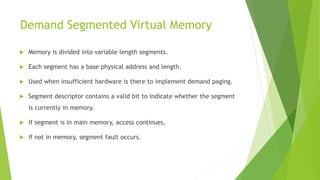 Demand Segmented Virtual Memory
 Memory is divided into variable length segments.
 Each segment has a base physical address and length.
 Used when insufficient hardware is there to implement demand paging.
 Segment descriptor contains a valid bit to indicate whether the segment
is currently in memory.
 If segment is in main memory, access continues,
 If not in memory, segment fault occurs.
 
