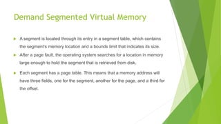 Demand Segmented Virtual Memory
 A segment is located through its entry in a segment table, which contains
the segment’s memory location and a bounds limit that indicates its size.
 After a page fault, the operating system searches for a location in memory
large enough to hold the segment that is retrieved from disk.
 Each segment has a page table. This means that a memory address will
have three fields, one for the segment, another for the page, and a third for
the offset.
 
