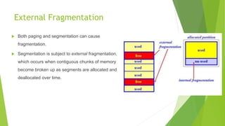 External Fragmentation
 Both paging and segmentation can cause
fragmentation.
 Segmentation is subject to external fragmentation,
which occurs when contiguous chunks of memory
become broken up as segments are allocated and
deallocated over time.
 