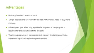 Advantages
 More applications can run at once.
 Larger applications can run with less real RAM without need to buy more
memory.
 Allows speed gain when only a particular segment of the program is
required for the execution of the program.
 This frees programmers from concern of memory limitations and helps
implementing multiprogramming environment.
 