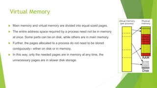 Virtual Memory
 Main memory and virtual memory are divided into equal sized pages.
 The entire address space required by a process need not be in memory
at once. Some parts can be on disk, while others are in main memory.
 Further, the pages allocated to a process do not need to be stored
contiguously-- either on disk or in memory.
 In this way, only the needed pages are in memory at any time, the
unnecessary pages are in slower disk storage.
 
