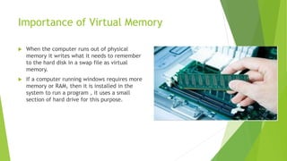 Importance of Virtual Memory
 When the computer runs out of physical
memory it writes what it needs to remember
to the hard disk in a swap file as virtual
memory.
 If a computer running windows requires more
memory or RAM, then it is installed in the
system to run a program , it uses a small
section of hard drive for this purpose.
 