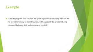Example
 A 16 MB program can run in 4 MB space by carefully choosing which 4 MB
to keep in memory at each instance, with pieces of the program being
swapped between disk and memory as needed.
 