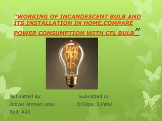 “WORKING OF INCANDESCENT BULB AND
ITS INSTALLATION IN HOME,COMPARE
POWER CONSUMPTION WITH CFL BULB”
Submitted By: Submitted to:
Jobyar Ahmed Uday Dr.Dipal B.Patel
Roll: A40
 