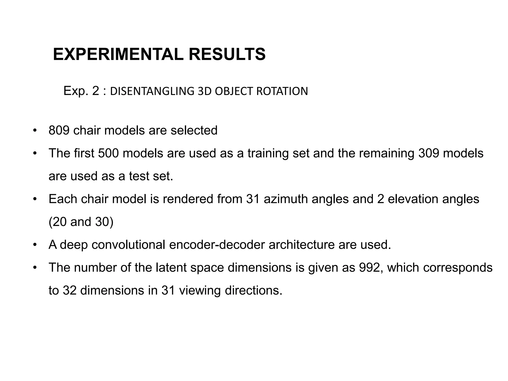 EXPERIMENTAL RESULTS
Exp. 2 : DISENTANGLING 3D OBJECT ROTATION
• 809 chair models are selected
• The first 500 models are used as a training set and the remaining 309 models
are used as a test set.
• Each chair model is rendered from 31 azimuth angles and 2 elevation angles
(20 and 30)
• A deep convolutional encoder-decoder architecture are used.
• The number of the latent space dimensions is given as 992, which corresponds
to 32 dimensions in 31 viewing directions.
 