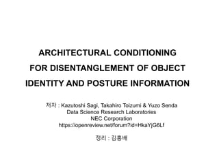 ARCHITECTURAL CONDITIONING
FOR DISENTANGLEMENT OF OBJECT
IDENTITY AND POSTURE INFORMATION
저자 : Kazutoshi Sagi, Takahiro Toizumi & Yuzo Senda
Data Science Research Laboratories
NEC Corporation
https://openreview.net/forum?id=HkaYjG6Lf
정리 : 김홍배
 