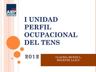 I UNIDAD
PERFIL
OCUPACIONAL
DEL TENS

2012   CLAUDIA MUÑOZ L.
        DOCENTE A.I.E.P.
 