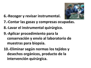 6.-Recoger y revisar instrumental.
7.-Contar las gasas y compresas ocupadas.
8.-Lavar el instrumental quirúrgico.
9.-Aplicar procedimiento para la
  conservación y envío al laboratorio de
  muestras para biopsia.
10.-Eliminar según normas los tejidos y
  desechos orgánicos, producto de la
  intervención quirúrgica.
 