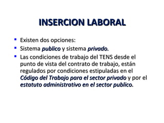 INSERCION LABORAL
   Existen dos opciones:
   Sistema publico y sistema privado.
   Las condiciones de trabajo del TENS desde el
    punto de vista del contrato de trabajo, están
    regulados por condiciones estipuladas en el
    Código del Trabajo para el sector privado y por el
    estatuto administrativo en el sector publico.
 
