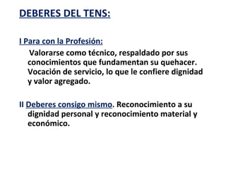 DEBERES DEL TENS:

I Para con la Profesión:
   Valorarse como técnico, respaldado por sus
   conocimientos que fundamentan su quehacer.
   Vocación de servicio, lo que le confiere dignidad
   y valor agregado.

II Deberes consigo mismo. Reconocimiento a su
   dignidad personal y reconocimiento material y
   económico.
 