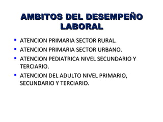 AMBITOS DEL DESEMPEÑO
           LABORAL
 ATENCION PRIMARIA SECTOR RURAL.
 ATENCION PRIMARIA SECTOR URBANO.
 ATENCION PEDIATRICA NIVEL SECUNDARIO Y
  TERCIARIO.
 ATENCION DEL ADULTO NIVEL PRIMARIO,
  SECUNDARIO Y TERCIARIO.
 