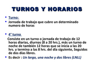 TURNOS Y HORARIOS
 Turno:
 Jornada de trabajo que cubre un determinado
  numero de horas

 4° turno
 Consiste en un turno o jornada de trabajo de 12
  horas diarias, diurnas (8 a 20 hrs.), más un turno de
  noche de también 12 horas que se inicia a las 20
  hrs. y termina a las 8 hrs. del día siguiente, Seguidos
  de dos días libres.
 Es decir : Un largo, una noche y dos libres (LNLL)
 