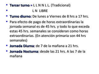  Tercer turno = L L N N L L. (Tradicional)
                L N LIBRE
 Turno diurno: De lunes a Viernes de 8 hrs a 17 hrs.
 Para efecto de pago de horas extraordinarias la
  jornada semanal es de 45 hrs. y todo lo que exceda
  estas 45 hrs. semanales se consideran como horas
  extraordinarias. (En atención primaria son 44 hrs
  semanales)
 Jornada Diurna: de 7 de la mañana a 21 hrs.
 Jornada Nocturna: desde las 21 hrs. A las 7 de la
  mañana
 
