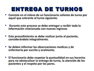 ENTREGA DE TURNOS
 Consiste en el relevo de un funcionario saliente de turno por
  aquel que entrante al turno siguiente.

 Durante este proceso se debe entregar y recibir toda la
  información relacionada con nuevos ingresos

 Este procedimiento se debe realizar junto al paciente,
  considerándolo integralmente.

 Se deben informar las observaciones medicas y de
  enfermería por escrito y oralmente.

 El funcionario debe respetar la puntualidad en sus horarios
  para no obstaculizar la entrega de turno, la atención de los
  pacientes y el respeto por los pares.
 