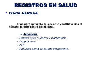 REGISTROS EN SALUD
 FICHA CLINICA


     - El nombre completo del paciente y su RUT o bien el
 número de ficha clínica del hospital.

            - Anamnesis
       -   Examen físico ( General y segmentario)
       -   Diagnósticos.
       -   PAE.
       -   Evolución diaria del estado del paciente.
 