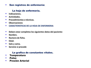    Son registros de enfermería:

        La hoja de enfermería.
   Indicaciones.
   Actividades.
   Procedimientos o técnicas.
   Observaciones
   CARACTERISTICAS DE LA HOJA DE ENFERMERIA

   Deben estar completos los siguientes datos del paciente:
   Nombre.
   Numero de ficha.
   Edad.
   Sala y cama.
   Servicio si procede

      La grafica de constantes vitales.
   Temperatura
   Pulso
   Presión Arterial
 