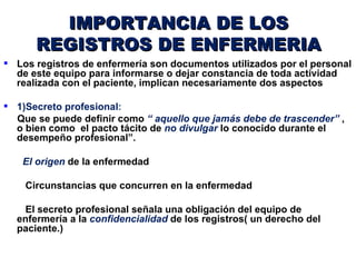 IMPORTANCIA DE LOS
      REGISTROS DE ENFERMERIA
 Los registros de enfermería son documentos utilizados por el personal
  de este equipo para informarse o dejar constancia de toda actividad
  realizada con el paciente, implican necesariamente dos aspectos

 1)Secreto profesional:
  Que se puede definir como “ aquello que jamás debe de trascender” ,
  o bien como el pacto tácito de no divulgar lo conocido durante el
  desempeño profesional”.

   El origen de la enfermedad

    Circunstancias que concurren en la enfermedad

   El secreto profesional señala una obligación del equipo de
  enfermería a la confidencialidad de los registros( un derecho del
  paciente.)
 