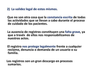 2) La validez legal de estos mismos.

Que no son otra cosa que la constancia escrita de todas
las actividades que se llevan a cabo durante el proceso
de cuidado de los pacientes.

La ausencia de registros constituyen una falta grave, ya
que a través de ellos nos responsabilizamos de
nuestros actos.

El registro nos protege legalmente frente a cualquier
reclamo, denuncia o demanda de un usuario o su
familia.

Los registros son un gran descargo en procesos
 sumarios.
 