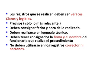  Los registros que se realicen deben ser veraces.
Claros y legibles.
 Precisos ( sólo lo más relevante.)
 Deben consignar fecha y hora de lo realizado.
 Deben realizarse en lenguaje técnico.
 Deben tener consignados la firma y el nombre del
  funcionario que realiza el procedimiento
 No deben utilizarse en los registros corrector ni
  borrones.
 