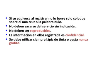  Si se equivoca al registrar no lo borre solo coloque
  sobre el una cruz o la palabra nulo.
 No deben sacarse del servicio sin indicación.
 No deben ser reproducidos.
 La información en ellos registrada es confidencial.
 Se debe utilizar siempre lápiz de tinta o pasta nunca
  grafito.
 