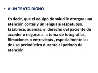 • A UN TRATO DIGNO

 Es decir, que el equipo de salud le otorgue una
 atención cortés y un lenguaje respetuoso.
 Establece, además, el derecho del paciente de
 acceder o negarse a la toma de fotografías,
 filmaciones o entrevistas , especialmente las
 de uso periodístico durante el período de
 atención.
 