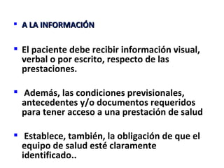  A LA INFORMACIÓN

 El paciente debe recibir información visual,
  verbal o por escrito, respecto de las
  prestaciones.

 Además, las condiciones previsionales,
  antecedentes y/o documentos requeridos
  para tener acceso a una prestación de salud

 Establece, también, la obligación de que el
  equipo de salud esté claramente
  identificado..
 