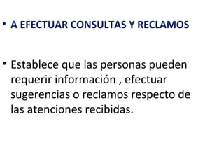 • A EFECTUAR CONSULTAS Y RECLAMOS


• Establece que las personas pueden
  requerir información , efectuar
  sugerencias o reclamos respecto de
  las atenciones recibidas.
 