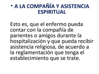 • A LA COMPAÑÍA Y ASISTENCIA
          ESPIRITUAL

Esto es, que el enfermo pueda
contar con la compañía de
parientes o amigos durante la
hospitalización y que pueda recibir
asistencia religiosa, de acuerdo a
la reglamentación que tenga el
establecimiento que se trate.
 
