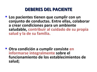 DEBERES DEL PACIENTE
 Los pacientes tienen que cumplir con un
  conjunto de conductas. Entre ellas, colaborar
  a crear condiciones para un ambiente
  saludable, contribuir al cuidado de su propia
  salud y la de su familia.


 Otra condición a cumplir consiste en
  informarse integralmente sobre el
  funcionamiento de los establecimientos de
  salud;
 
