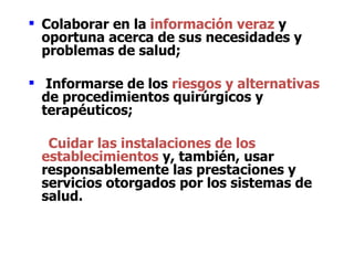  Colaborar en la información veraz y
  oportuna acerca de sus necesidades y
  problemas de salud;

 Informarse de los riesgos y alternativas
  de procedimientos quirúrgicos y
  terapéuticos;

  Cuidar las instalaciones de los
 establecimientos y, también, usar
 responsablemente las prestaciones y
 servicios otorgados por los sistemas de
 salud.
 