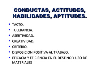 CONDUCTAS, ACTITUDES,
    HABILIDADES, APTITUDES.
   TACTO.
   TOLERANCIA.
   ASERTIVIDAD.
   CREATIVIDAD.
   CRITERIO.
   DISPOSICION POSITIVA AL TRABAJO.
   EFICACIA Y EFICIENCIA EN EL DESTINO Y USO DE
    MATERIALES
 