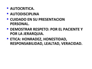  AUTOCRITICA.
 AUTODISCIPLINA
 CUIDADO EN SU PRESENTACION
  PERSONAL.
 DEMOSTRAR RESPETO: POR EL PACIENTE Y
  POR LA JERARQUIA.
 ETICA: HONRADEZ, HONESTIDAD,
  RESPONSABILIDAD, LEALTAD, VERACIDAD.
 