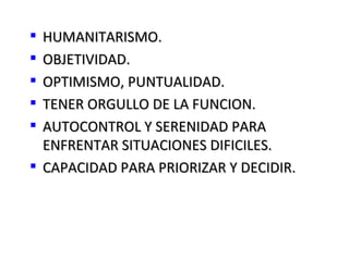  HUMANITARISMO.
 OBJETIVIDAD.
 OPTIMISMO, PUNTUALIDAD.
 TENER ORGULLO DE LA FUNCION.
 AUTOCONTROL Y SERENIDAD PARA
  ENFRENTAR SITUACIONES DIFICILES.
 CAPACIDAD PARA PRIORIZAR Y DECIDIR.
 