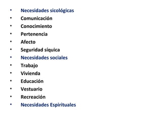 •   Necesidades sicológicas
•   Comunicación
•   Conocimiento
•   Pertenencia
•   Afecto
•   Seguridad síquica
•   Necesidades sociales
•   Trabajo
•   Vivienda
•   Educación
•   Vestuario
•   Recreación
•   Necesidades Espirituales
 