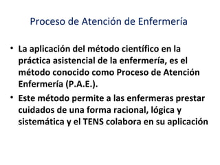Proceso de Atención de Enfermería

• La aplicación del método científico en la
  práctica asistencial de la enfermería, es el
  método conocido como Proceso de Atención
  Enfermería (P.A.E.).
• Este método permite a las enfermeras prestar
  cuidados de una forma racional, lógica y
  sistemática y el TENS colabora en su aplicación
 