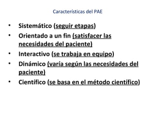 Características del PAE

•   Sistemático (seguir etapas)
•   Orientado a un fin (satisfacer las
    necesidades del paciente)
•   Interactivo (se trabaja en equipo)
•   Dinámico (varía según las necesidades del
    paciente)
•   Científico (se basa en el método científico)
 