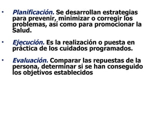 •   Planificación. Se desarrollan estrategias
    para prevenir, minimizar o corregir los
    problemas, así como para promocionar la
    Salud.
•   Ejecución. Es la realización o puesta en
    práctica de los cuidados programados.
•   Evaluación. Comparar las repuestas de la
    persona, determinar si se han conseguido
    los objetivos establecidos
 