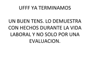 UFFF YA TERMINAMOS

UN BUEN TENS. LO DEMUESTRA
CON HECHOS DURANTE LA VIDA
 LABORAL Y NO SOLO POR UNA
       EVALUACION.
 