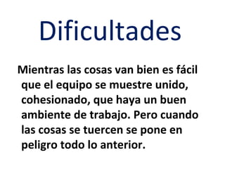 Dificultades
Mientras las cosas van bien es fácil
que el equipo se muestre unido,
cohesionado, que haya un buen
ambiente de trabajo. Pero cuando
las cosas se tuercen se pone en
peligro todo lo anterior.
 