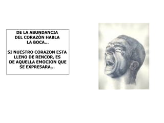 DE LA ABUNDANCIA
  DEL CORAZÓN HABLA
       LA BOCA…

SI NUESTRO CORAZON ESTA
   LLENO DE RENCOR, ES
 DE AQUELLA EMOCION QUE
     SE EXPRESARA…
 