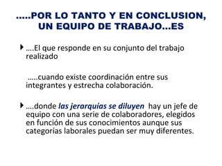 …..POR LO TANTO Y EN CONCLUSION,
    UN EQUIPO DE TRABAJO…ES

 ….El que responde en su conjunto del trabajo
  realizado

  …..cuando existe coordinación entre sus
 integrantes y estrecha colaboración.

 ….donde las jerarquías se diluyen hay un jefe de
  equipo con una serie de colaboradores, elegidos
  en función de sus conocimientos aunque sus
  categorías laborales puedan ser muy diferentes.
 