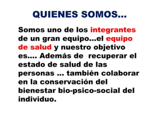 QUIENES SOMOS...
Somos uno de los integrantes
de un gran equipo...el equipo
de salud y nuestro objetivo
es…. Además de recuperar el
estado de salud de las
personas … también colaborar
en la conservación del
bienestar bio-psico-social del
individuo.
 