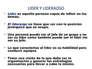 LIDER Y LIDERAZGO
• Lider es aquella persona capaz de influir en los
  demás.

• El liderazgo no tiene que ver con la posición
  jerárquica que se ocupa.

• Una persona puede ser el jefe de un grupo y no
  ser su líder como también puede ser el líder sin
  ser su jefe.

• Lo que caracteriza al líder es su habilidad para
  conducir equipos

• Tener una visión de lo que debe ser la
  organización y generar las estrategias
  necesarias para llevar a cabo la misión.
 