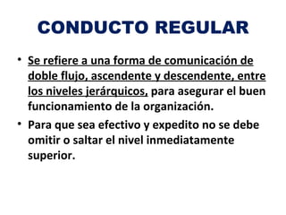 CONDUCTO REGULAR
• Se refiere a una forma de comunicación de
  doble flujo, ascendente y descendente, entre
  los niveles jerárquicos, para asegurar el buen
  funcionamiento de la organización.
• Para que sea efectivo y expedito no se debe
  omitir o saltar el nivel inmediatamente
  superior.
 