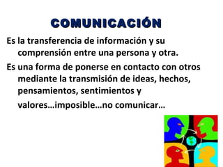 COMUNICACIÓN
Es la transferencia de información y su
   comprensión entre una persona y otra.
Es una forma de ponerse en contacto con otros
   mediante la transmisión de ideas, hechos,
   pensamientos, sentimientos y
   valores…imposible…no comunicar…
 