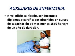 AUXILIARES DE ENFERMERIA:
• Nivel oficio calificado, conducente a
  diplomas o certificados obtenidos en cursos
  de capacitación de mas menos 1550 horas y
  de un año de duración.
 