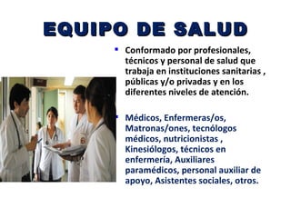 EQUIPO DE SALUD
      Conformado por profesionales,
       técnicos y personal de salud que
       trabaja en instituciones sanitarias ,
       públicas y/o privadas y en los
       diferentes niveles de atención.

      Médicos, Enfermeras/os,
       Matronas/ones, tecnólogos
       médicos, nutricionistas ,
       Kinesiólogos, técnicos en
       enfermería, Auxiliares
       paramédicos, personal auxiliar de
       apoyo, Asistentes sociales, otros.
 