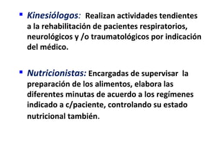 Kinesiólogos: Realizan actividades tendientes
  a la rehabilitación de pacientes respiratorios,
  neurológicos y /o traumatológicos por indicación
  del médico.


 Nutricionistas: Encargadas de supervisar la
  preparación de los alimentos, elabora las
  diferentes minutas de acuerdo a los regímenes
  indicado a c/paciente, controlando su estado
  nutricional también.
 