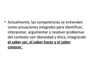 • Actualmente, las competencias se entienden
  como actuaciones integrales para identificar,
  interpretar, argumentar y resolver problemas
  del contexto con idoneidad y ética, integrando
  el saber ser, el saber hacer y el saber
  conocer.
 